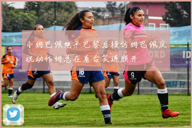 小姆巴佩绝平巴黎后模仿姆巴佩庆祝动作姆总在看台笑逐颜开