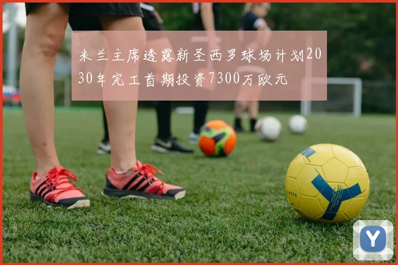 米兰主席透露新圣西罗球场计划2030年完工首期投资7300万欧元