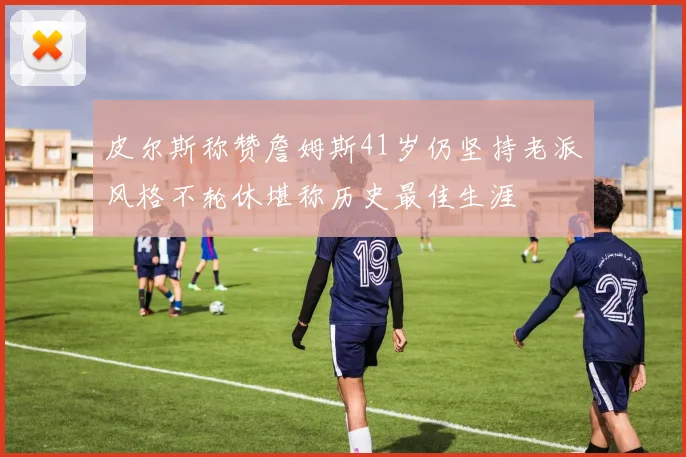皮尔斯称赞詹姆斯41岁仍坚持老派风格不轮休堪称历史最佳生涯