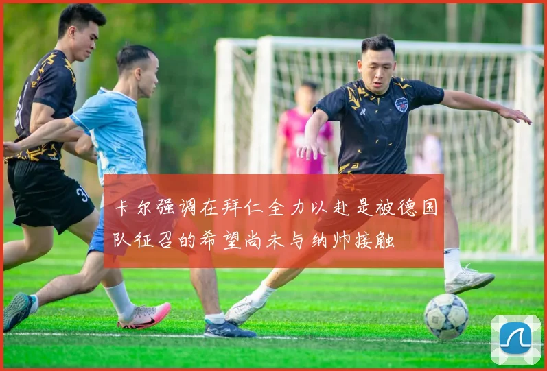 卡尔强调在拜仁全力以赴是被德国队征召的希望尚未与纳帅接触