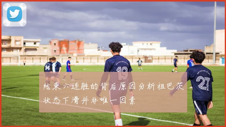 结束六连胜的背后原因分析祖巴茨状态下滑并非唯一因素