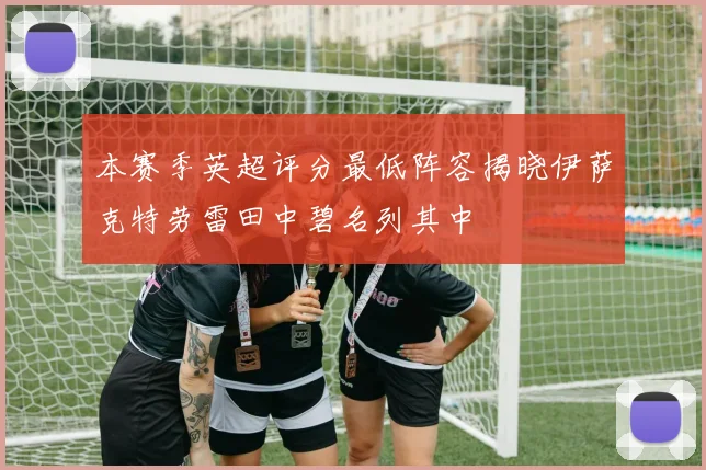 本赛季英超评分最低阵容揭晓伊萨克特劳雷田中碧名列其中