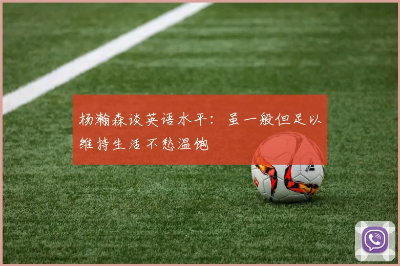 杨瀚森谈英语水平:虽一般但足以维持生活不愁温饱