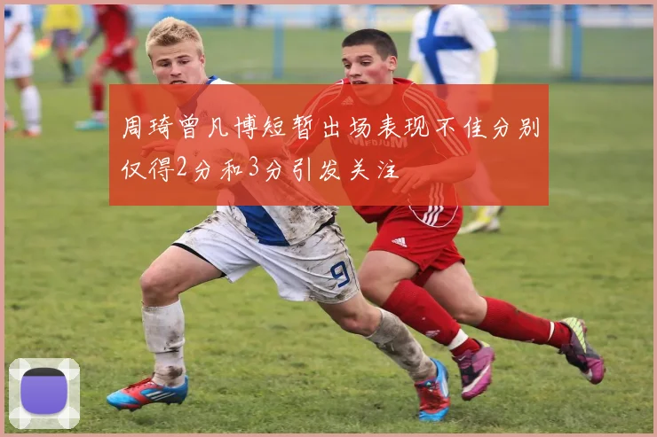 周琦曾凡博短暂出场表现不佳分别仅得2分和3分引发关注