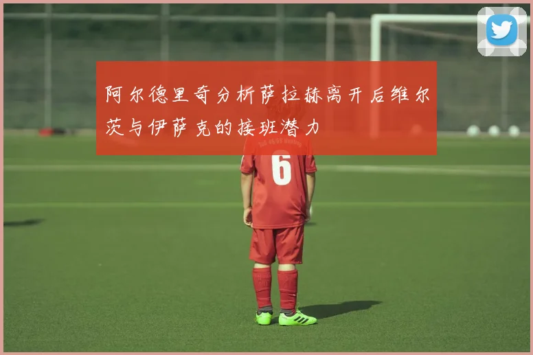阿尔德里奇分析萨拉赫离开后维尔茨与伊萨克的接班潜力