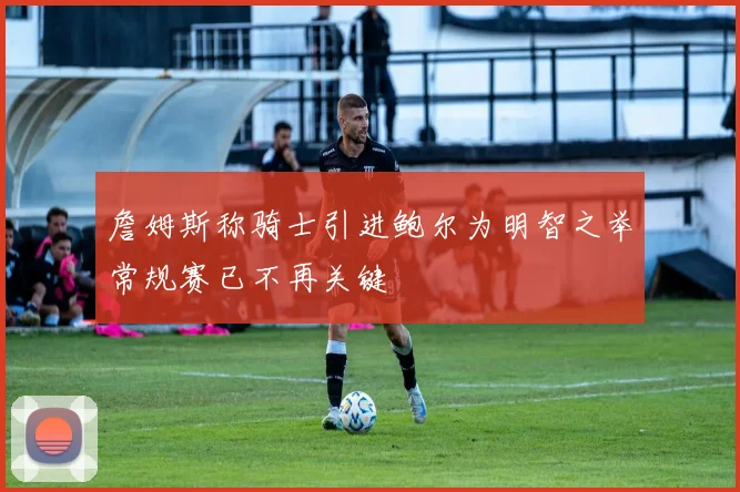 詹姆斯称骑士引进鲍尔为明智之举常规赛已不再关键