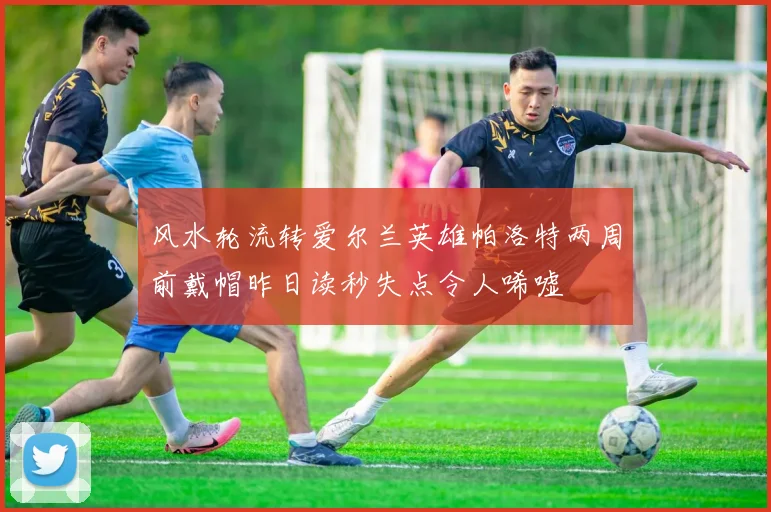 风水轮流转爱尔兰英雄帕洛特两周前戴帽昨日读秒失点令人唏嘘