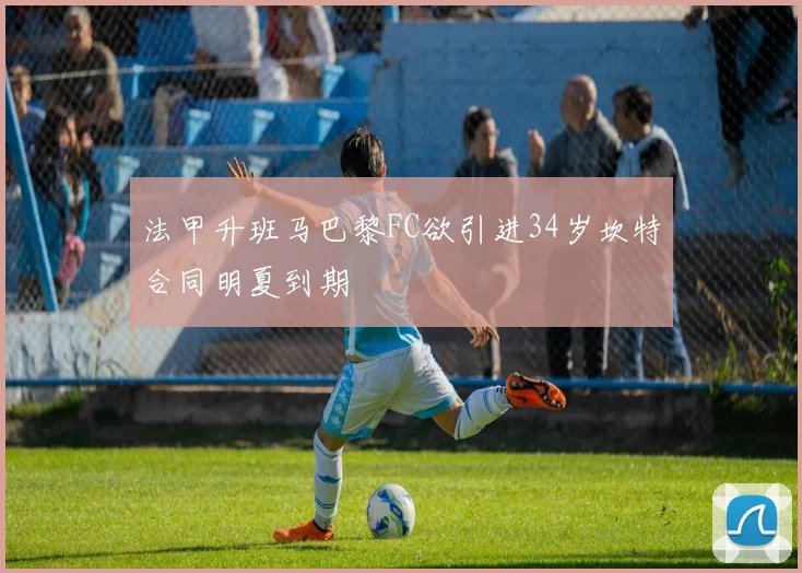 法甲升班马巴黎FC欲引进34岁坎特合同明夏到期