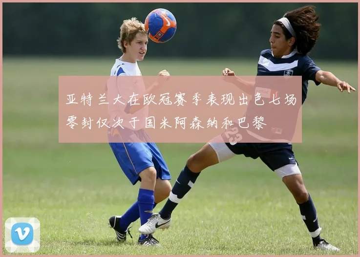 亚特兰大在欧冠赛季表现出色七场零封仅次于国米阿森纳和巴黎
