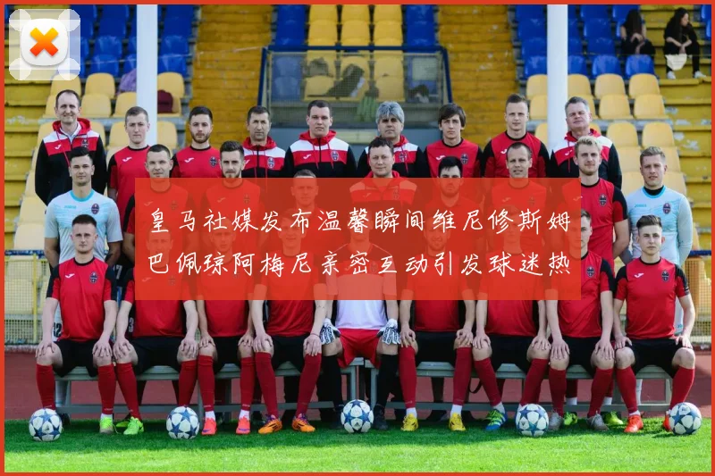 皇马社媒发布温馨瞬间维尼修斯姆巴佩琼阿梅尼亲密互动引发球迷热议
