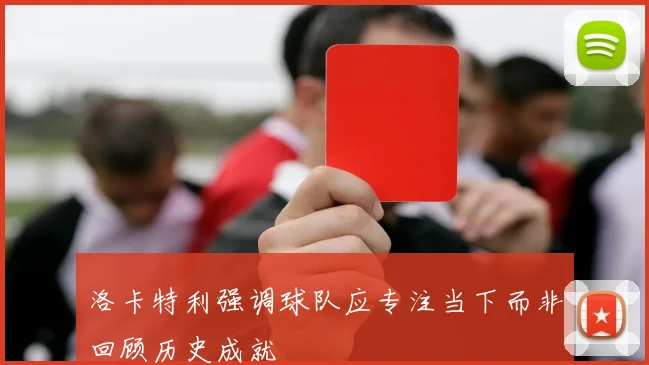 洛卡特利强调球队应专注当下而非回顾历史成就