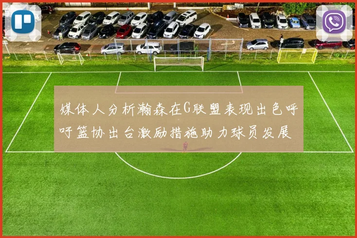 媒体人分析瀚森在G联盟表现出色呼吁篮协出台激励措施助力球员发展