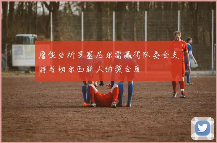 詹俊分析罗塞尼尔需赢得队委会支持与切尔西新人的契合度