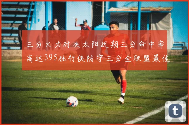 三分火力对决太阳近期三分命中率高达395独行侠防守三分全联盟最佳