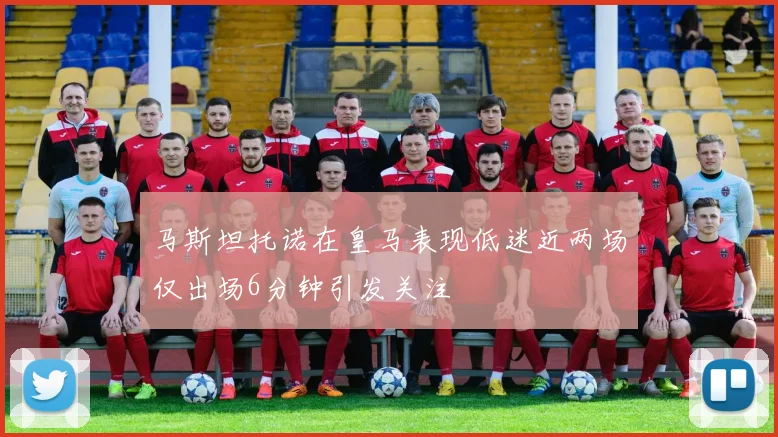 马斯坦托诺在皇马表现低迷近两场仅出场6分钟引发关注