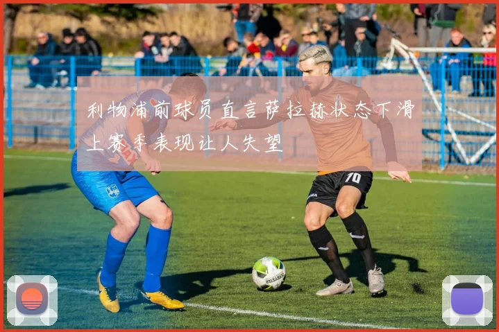 利物浦前球员直言萨拉赫状态下滑上赛季表现让人失望