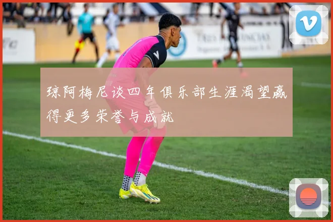 琼阿梅尼谈四年俱乐部生涯渴望赢得更多荣誉与成就