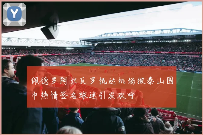 佩德罗阿尔瓦罗抵达机场披泰山围巾热情签名球迷引发欢呼