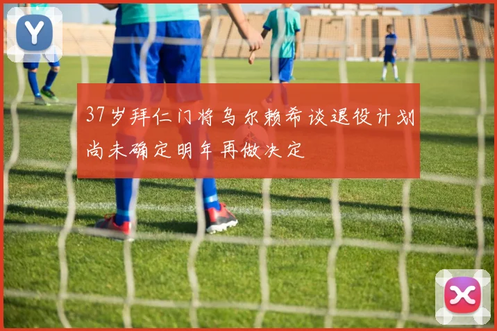 37岁拜仁门将乌尔赖希谈退役计划尚未确定明年再做决定
