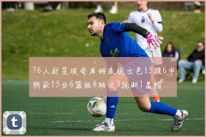 76人新星埃奇库姆表现出色15投6中斩获15分6篮板8助攻3抢断1盖帽
