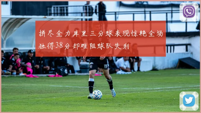 拼尽全力库里三分球表现惊艳全场独得38分却难阻球队失利