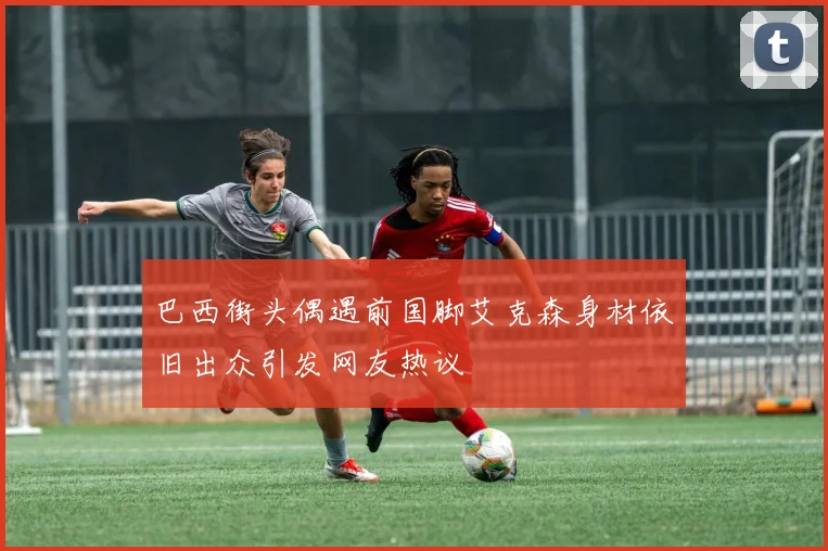 巴西街头偶遇前国脚艾克森身材依旧出众引发网友热议