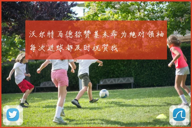 沃尔特马德称赞基米希为绝对领袖每次进球都及时祝贺我