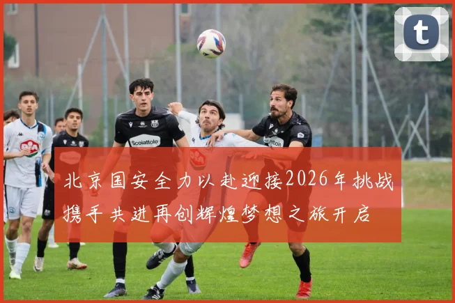 北京国安全力以赴迎接2026年挑战携手共进再创辉煌梦想之旅开启