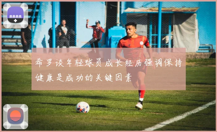 希罗谈年轻球员成长经历强调保持健康是成功的关键因素