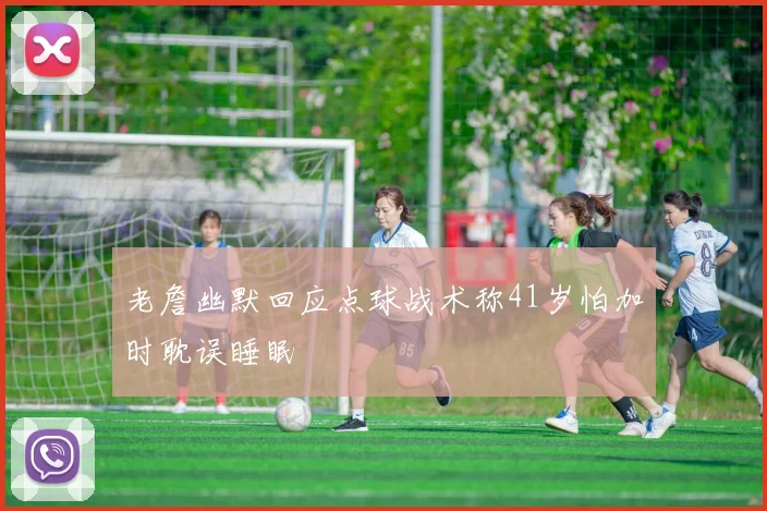 老詹幽默回应点球战术称41岁怕加时耽误睡眠