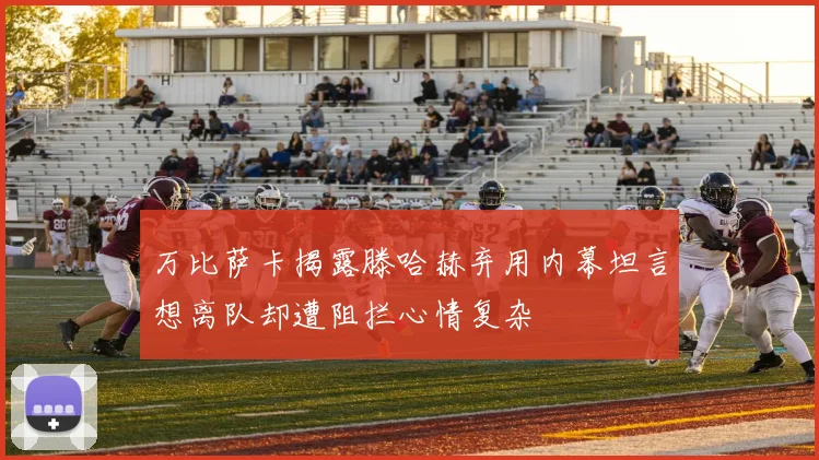 万比萨卡揭露滕哈赫弃用内幕坦言想离队却遭阻拦心情复杂