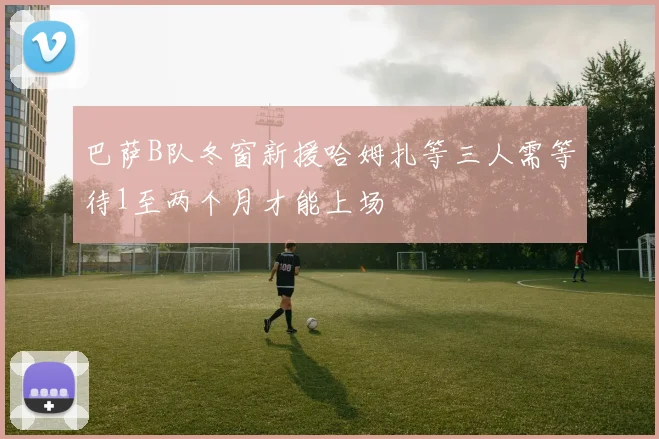 巴萨B队冬窗新援哈姆扎等三人需等待1至两个月才能上场