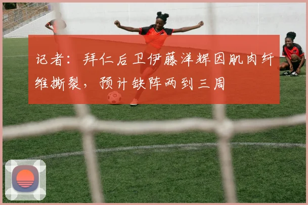 记者：拜仁后卫伊藤洋辉因肌肉纤维撕裂，预计缺阵两到三周