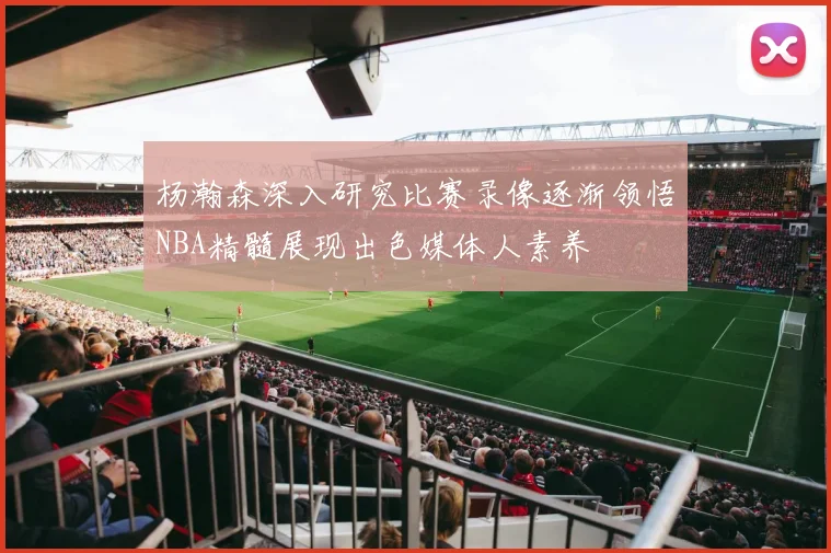 杨瀚森深入研究比赛录像逐渐领悟NBA精髓展现出色媒体人素养