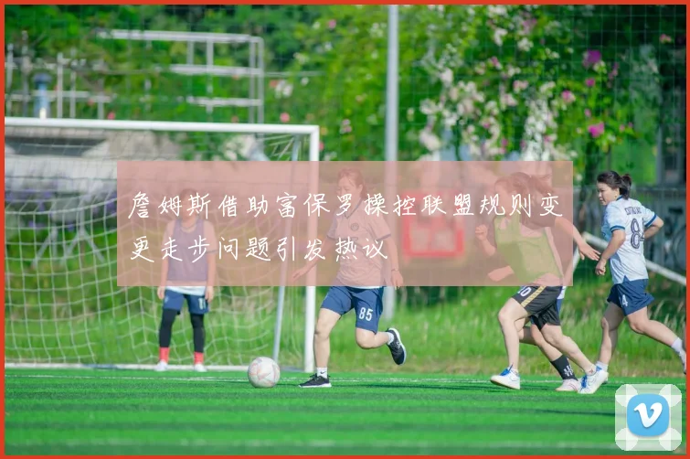 詹姆斯借助富保罗操控联盟规则变更走步问题引发热议