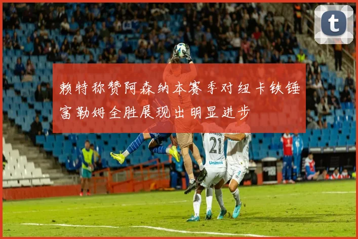 赖特称赞阿森纳本赛季对纽卡铁锤富勒姆全胜展现出明显进步