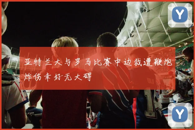 亚特兰大与罗马比赛中边裁遭鞭炮炸伤幸好无大碍