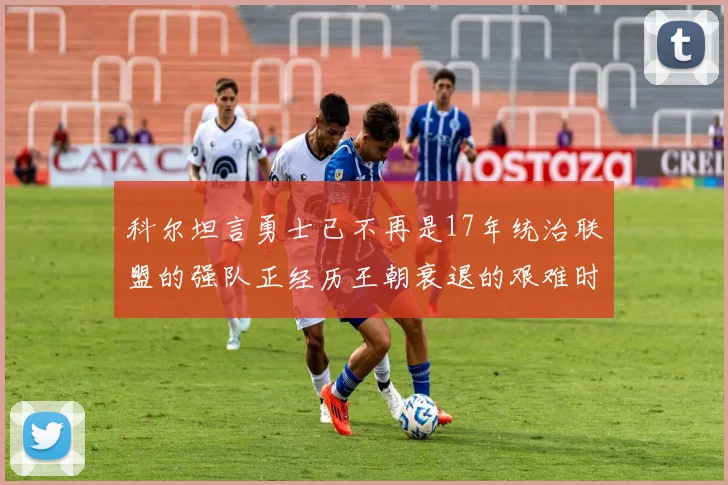 科尔坦言勇士已不再是17年统治联盟的强队正经历王朝衰退的艰难时刻