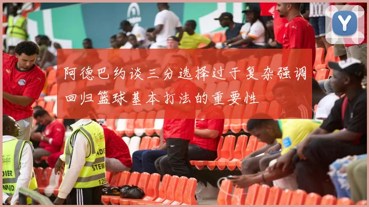 阿德巴约谈三分选择过于复杂强调回归篮球基本打法的重要性