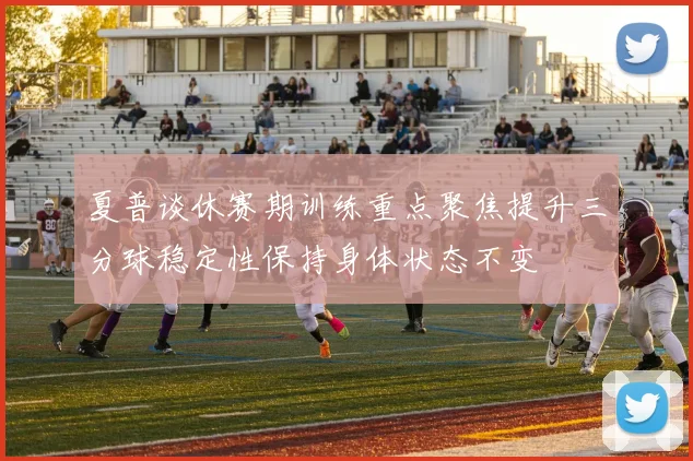 夏普谈休赛期训练重点聚焦提升三分球稳定性保持身体状态不变