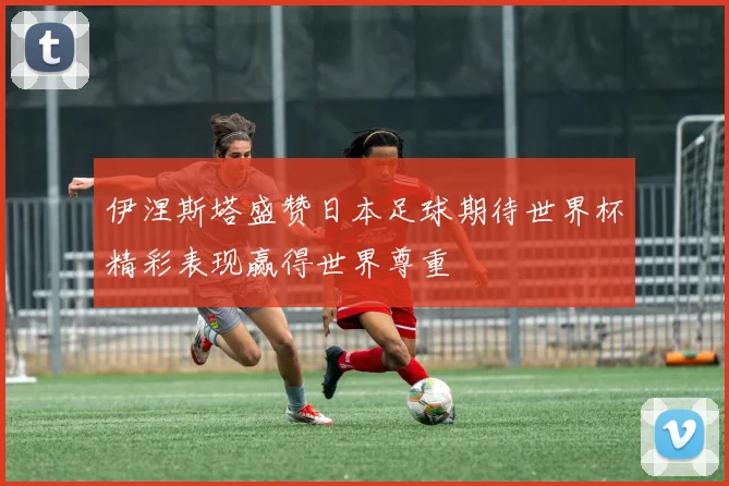 伊涅斯塔盛赞日本足球期待世界杯精彩表现赢得世界尊重