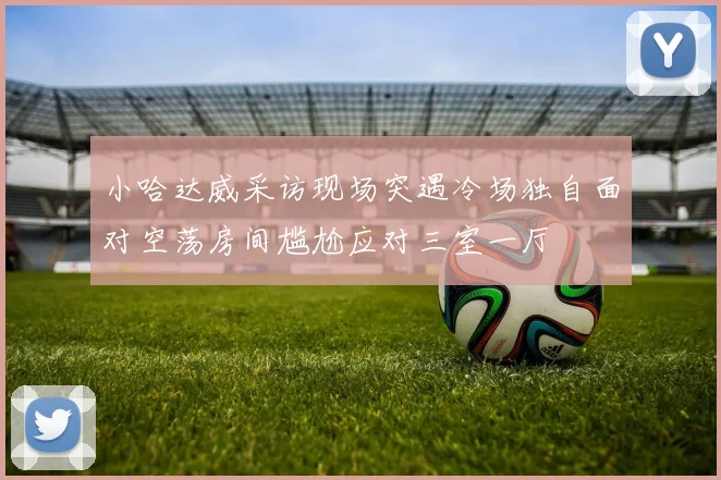 小哈达威采访现场突遇冷场独自面对空荡房间尴尬应对三室一厅