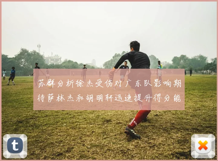 苏群分析徐杰受伤对广东队影响期待萨林杰和胡明轩迅速提升得分能力