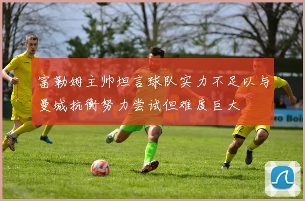 富勒姆主帅坦言球队实力不足以与曼城抗衡努力尝试但难度巨大