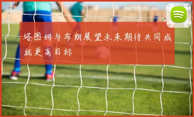 塔图姆与布朗展望未来期待共同成就更高目标