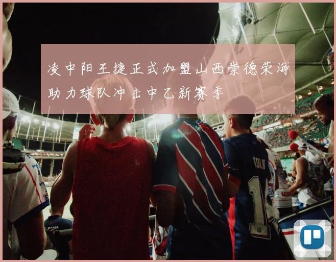 凌中阳王捷正式加盟山西崇德荣海助力球队冲击中乙新赛季
