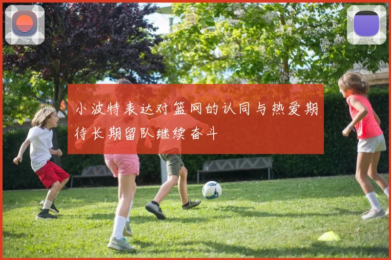 小波特表达对篮网的认同与热爱期待长期留队继续奋斗